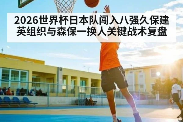 2026世界杯日本队闯入八强久保建英组织与森保一换人关键战术复盘